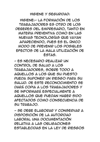 Higiene y Seguridad:
  Higiene:- La formación de los
  trabajadores es otro de los
deberes del empresario, tanto en
 materia preventiva como en las
 nuevas tecnologías que vayan
  apareciendo, pues es el único
 modo de prevenir los posibles
efectos de la mala utilización de
               éstas.
- Es necesario realizar un
control de salud a los
trabajadores, sobre todo a
aquellos a los que su puesto
pueda suponer un riesgo para su
salud. De este reconocimiento se
dará copia a los trabajadores y
se informará especialmente a
aquellos que puedan haber sido
afectados como consecuencia de
su trabajo.
- Se debe elaborar y conservar a
disposición de la autoridad
laboral una documentación
relativa a las obligaciones
establecidas en la Ley de Riesgos
 