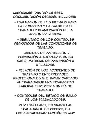 Laborales. Dentro de esta
documentación deberán incluirse:
- Evaluación de los riesgos para
  la seguridad y la salud en el
  trabajo y planificación de la
        acción preventiva.
 - Resultado de los controles
periódicos de las condiciones de
            trabajo.
   - Medidas de protección y
 prevención a adoptar y, en su
 caso, material de prevención a
           utilizarse.
 - Relación de los accidentes de
     trabajo y enfermedades
profesionales que hayan causado
  al trabajador una incapacidad
   laboral superior a un día de
             trabajo.
- Controles del estado de salud
     de los trabajadores.
  Por otro lado, en cuanto al
   trabajador se refiere, su
 responsabilidad también es muy
 