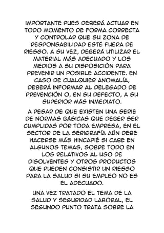 importante pues deberá actuar en
todo momento de forma correcta
   y controlar que su zona de
  responsabilidad esté fuera de
riesgo. A su vez, deberá utilizar el
   material más adecuado y los
   medios a su disposición para
 prevenir un posible accidente. En
   caso de cualquier anomalía,
 deberá informar al Delegado de
 Prevención o, en su defecto, a su
      superior más inmediato.
 A pesar de que existen una serie
de normas básicas que deber ser
cumplidas por toda empresa, en el
 sector de la serigrafía aún debe
  hacerse más hincapié si cabe en
  algunos temas, sobre todo en
      los relativos al uso de
  disolventes y otros productos
  que pueden consistir un riesgo
 para la salud si su empleo no es
           el adecuado.
  Una vez tratado el tema de la
  salud y seguridad laboral, el
  segundo punto trata sobre la
 