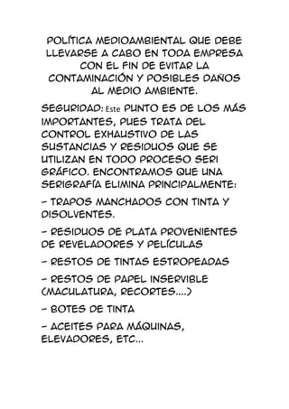 política medioambiental que debe
llevarse a cabo en toda empresa
      con el fin de evitar la
contaminación y posibles daños
        al medio ambiente.
Seguridad: Este punto es de los más
importantes, pues trata del
control exhaustivo de las
sustancias y residuos que se
utilizan en todo proceso Seri
gráfico. Encontramos que una
serigrafía elimina principalmente:
- trapos manchados con tinta y
disolventes.
- residuos de plata provenientes
de reveladores y películas
- restos de tintas estropeadas
- restos de papel inservible
(maculatura, recortes....)
- botes de tinta
- aceites para máquinas,
elevadores, etc...
 