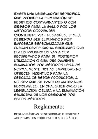 Existe una legislación específica
que prohíbe la eliminación de
residuos contaminantes o con
riesgos para la salud por los
métodos corrientes
(contenedores, desagües, etc...),
debiendo ser eliminados por
empresas especializadas que
puedan certificar al serígrafo que
estos productos van a ser
recuperados para su posterior
utilización o bien debidamente
eliminados por métodos legales.
Normalmente dichas empresas no
ofrecen incentivos para la
retirada de estos productos, a
no ser que se trate de materiales
reciclables; en cualquier caso la
legislación obliga a la eliminación
selectiva de los residuos por
estos métodos.

           Reglamento:
REGLAS BÁSICAS DE SEGURIDAD E HIGIENE A
ADOPTARSE EN TODO TALLER SERIGRÁFICO
 