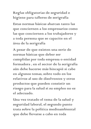 Reglas obligatorias de seguridad e
higiene para talleres de serigrafía
Estas normas básicas abarcan tanto las
que conciernen a los empresarios como
las que conciernen a los trabajadores y
a toda persona que se capacite en el
área de la serigrafía
A pesar de que existen una serie de
normas básicas que deber ser
cumplidas por toda empresa o entidad
formadora , en el sector de la serigrafía
aún debe hacerse más hincapié si cabe
en algunos temas, sobre todo en los
relativos al uso de disolventes y otros
productos que pueden consistir un
riesgo para la salud si su empleo no es
el adecuado.
Una vez tratado el tema de la salud y
seguridad laboral, el segundo punto
trata sobre la política medioambiental
que debe llevarse a cabo en toda
 