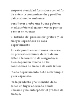 empresa o entidad formadora con el fin
de evitar la contaminación y posibles
daños al medio ambiente.
Para llevar a cabo una buena política
medioambiental existen varios puntos
a tener en cuenta:
1.- Estudio del proceso serigráfico y los
riesgos específicos de cada
departamento
En este punto encontramos una serie
de procesos comunes dentro de un
taller o laboratorio de serigrafía, si
bien dependen mucho de las
condiciones de trabajo de cada taller:
· Cada departamento debe estar limpio
y ser espacioso,
·cada producto y/o utensilio debe
tener un lugar adecuado donde
ubicarse y no entorpecer el proceso de
trabajo.
 