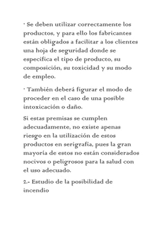 · Se deben utilizar correctamente los
productos, y para ello los fabricantes
están obligados a facilitar a los clientes
una hoja de seguridad donde se
especifica el tipo de producto, su
composición, su toxicidad y su modo
de empleo.
· También deberá figurar el modo de
proceder en el caso de una posible
intoxicación o daño.
Si estas premisas se cumplen
adecuadamente, no existe apenas
riesgo en la utilización de estos
productos en serigrafía, pues la gran
mayoría de estos no están considerados
nocivos o peligrosos para la salud con
el uso adecuado.
2.- Estudio de la posibilidad de
incendio
 