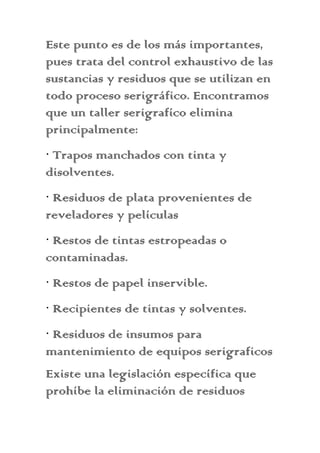 Este punto es de los más importantes,
pues trata del control exhaustivo de las
sustancias y residuos que se utilizan en
todo proceso serigráfico. Encontramos
que un taller serigrafíco elimina
principalmente:
· Trapos manchados con tinta y
disolventes.
· Residuos de plata provenientes de
reveladores y películas
· Restos de tintas estropeadas o
contaminadas.
· Restos de papel inservible.
· Recipientes de tintas y solventes.
· Residuos de insumos para
mantenimiento de equipos serigraficos
Existe una legislación específica que
prohíbe la eliminación de residuos
 