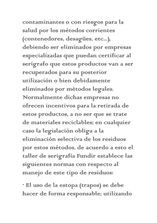 contaminantes o con riesgos para la
salud por los métodos corrientes
(contenedores, desagües, etc...),
debiendo ser eliminados por empresas
especializadas que puedan certificar al
serígrafo que estos productos van a ser
recuperados para su posterior
utilización o bien debidamente
eliminados por métodos legales.
Normalmente dichas empresas no
ofrecen incentivos para la retirada de
estos productos, a no ser que se trate
de materiales reciclables; en cualquier
caso la legislación obliga a la
eliminación selectiva de los residuos
por estos métodos, de acuerdo a esto el
taller de serigrafía Fundir establece las
siguientes normas con respecto al
manejo de este tipo de residuos:
· El uso de la estopa (trapos) se debe
hacer de forma responsable; utilizando
 