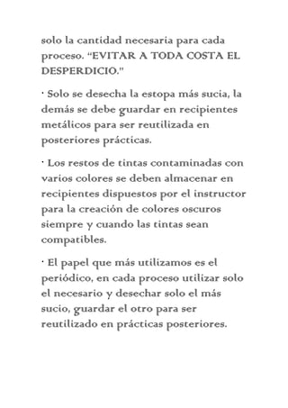 solo la cantidad necesaria para cada
proceso. “EVITAR A TODA COSTA EL
DESPERDICIO.”
· Solo se desecha la estopa más sucia, la
demás se debe guardar en recipientes
metálicos para ser reutilizada en
posteriores prácticas.
· Los restos de tintas contaminadas con
varios colores se deben almacenar en
recipientes dispuestos por el instructor
para la creación de colores oscuros
siempre y cuando las tintas sean
compatibles.
· El papel que más utilizamos es el
periódico, en cada proceso utilizar solo
el necesario y desechar solo el más
sucio, guardar el otro para ser
reutilizado en prácticas posteriores.
 