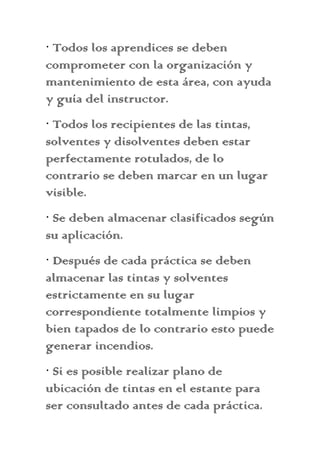 · Todos los aprendices se deben
comprometer con la organización y
mantenimiento de esta área, con ayuda
y guía del instructor.
· Todos los recipientes de las tintas,
solventes y disolventes deben estar
perfectamente rotulados, de lo
contrario se deben marcar en un lugar
visible.
· Se deben almacenar clasificados según
su aplicación.
· Después de cada práctica se deben
almacenar las tintas y solventes
estrictamente en su lugar
correspondiente totalmente limpios y
bien tapados de lo contrario esto puede
generar incendios.
· Si es posible realizar plano de
ubicación de tintas en el estante para
ser consultado antes de cada práctica.
 