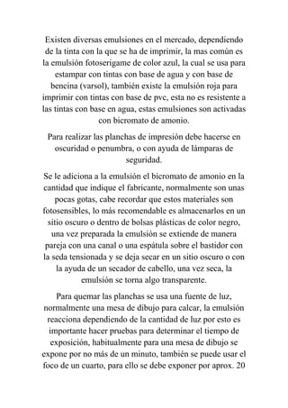 Existen diversas emulsiones en el mercado, dependiendo
 de la tinta con la que se ha de imprimir, la mas común es
la emulsión fotoserigame de color azul, la cual se usa para
    estampar con tintas con base de agua y con base de
   bencina (varsol), también existe la emulsión roja para
imprimir con tintas con base de pvc, esta no es resistente a
las tintas con base en agua, estas emulsiones son activadas
                  con bicromato de amonio.
 Para realizar las planchas de impresión debe hacerse en
   oscuridad o penumbra, o con ayuda de lámparas de
                        seguridad.
Se le adiciona a la emulsión el bicromato de amonio en la
cantidad que indique el fabricante, normalmente son unas
    pocas gotas, cabe recordar que estos materiales son
fotosensibles, lo más recomendable es almacenarlos en un
  sitio oscuro o dentro de bolsas plásticas de color negro,
   una vez preparada la emulsión se extiende de manera
 pareja con una canal o una espátula sobre el bastidor con
la seda tensionada y se deja secar en un sitio oscuro o con
     la ayuda de un secador de cabello, una vez seca, la
            emulsión se torna algo transparente.
    Para quemar las planchas se usa una fuente de luz,
normalmente una mesa de dibujo para calcar, la emulsión
 reacciona dependiendo de la cantidad de luz por esto es
  importante hacer pruebas para determinar el tiempo de
   exposición, habitualmente para una mesa de dibujo se
expone por no más de un minuto, también se puede usar el
foco de un cuarto, para ello se debe exponer por aprox. 20
 