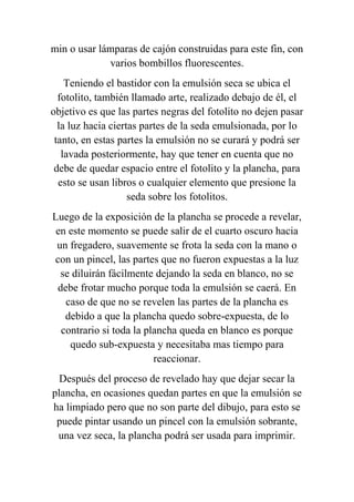 min o usar lámparas de cajón construidas para este fin, con
             varios bombillos fluorescentes.
    Teniendo el bastidor con la emulsión seca se ubica el
  fotolito, también llamado arte, realizado debajo de él, el
objetivo es que las partes negras del fotolito no dejen pasar
  la luz hacia ciertas partes de la seda emulsionada, por lo
 tanto, en estas partes la emulsión no se curará y podrá ser
   lavada posteriormente, hay que tener en cuenta que no
 debe de quedar espacio entre el fotolito y la plancha, para
  esto se usan libros o cualquier elemento que presione la
                    seda sobre los fotolitos.
Luego de la exposición de la plancha se procede a revelar,
 en este momento se puede salir de el cuarto oscuro hacia
 un fregadero, suavemente se frota la seda con la mano o
con un pincel, las partes que no fueron expuestas a la luz
  se diluirán fácilmente dejando la seda en blanco, no se
 debe frotar mucho porque toda la emulsión se caerá. En
   caso de que no se revelen las partes de la plancha es
   debido a que la plancha quedo sobre-expuesta, de lo
  contrario si toda la plancha queda en blanco es porque
    quedo sub-expuesta y necesitaba mas tiempo para
                         reaccionar.
  Después del proceso de revelado hay que dejar secar la
plancha, en ocasiones quedan partes en que la emulsión se
ha limpiado pero que no son parte del dibujo, para esto se
 puede pintar usando un pincel con la emulsión sobrante,
 una vez seca, la plancha podrá ser usada para imprimir.
 