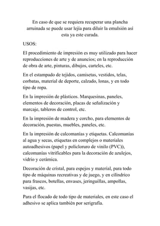 En caso de que se requiera recuperar una plancha
  arruinada se puede usar lejía para diluir la emulsión así
                   esta ya este curada.
USOS:
El procedimiento de impresión es muy utilizado para hacer
reproducciones de arte y de anuncios; en la reproducción
de obra de arte, pinturas, dibujos, carteles, etc.
En el estampado de tejidos, camisetas, vestidos, telas,
corbatas, material de deporte, calzado, lonas, y en todo
tipo de ropa.
En la impresión de plásticos. Marquesinas, paneles,
elementos de decoración, placas de señalización y
marcaje, tableros de control, etc.
En la impresión de madera y corcho, para elementos de
decoración, puestas, muebles, paneles, etc.
En la impresión de calcomanías y etiquetas. Calcomanías
al agua y secas, etiquetas en complejos o materiales
autoadhesivos (papel y policloruro de vinilo (PVC)),
calcomanías vitrificables para la decoración de azulejos,
vidrio y cerámica.
Decoración de cristal, para espejos y material, para todo
tipo de máquinas recreativas y de juego, y en cilíndrico
para frascos, botellas, envases, jeringuillas, ampollas,
vasijas, etc.
Para el flocado de todo tipo de materiales, en este caso el
adhesivo se aplica también por serigrafía.
 