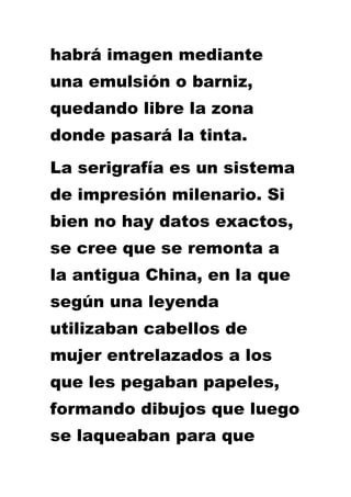 habrá imagen mediante
una emulsión o barniz,
quedando libre la zona
donde pasará la tinta.
La serigrafía es un sistema
de impresión milenario. Si
bien no hay datos exactos,
se cree que se remonta a
la antigua China, en la que
según una leyenda
utilizaban cabellos de
mujer entrelazados a los
que les pegaban papeles,
formando dibujos que luego
se laqueaban para que
 