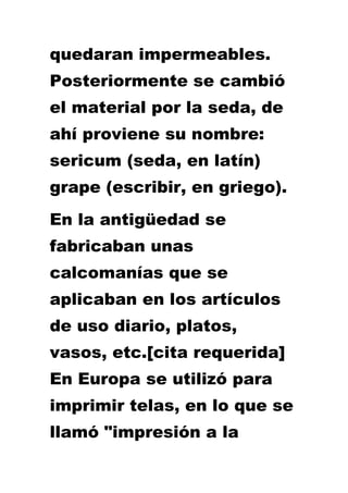 quedaran impermeables.
Posteriormente se cambió
el material por la seda, de
ahí proviene su nombre:
sericum (seda, en latín)
grape (escribir, en griego).
En la antigüedad se
fabricaban unas
calcomanías que se
aplicaban en los artículos
de uso diario, platos,
vasos, etc.[cita requerida]
En Europa se utilizó para
imprimir telas, en lo que se
llamó "impresión a la
 