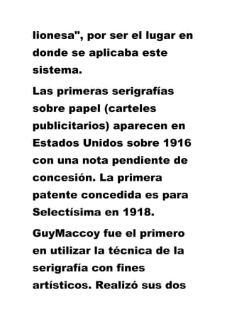 lionesa", por ser el lugar en
donde se aplicaba este
sistema.
Las primeras serigrafías
sobre papel (carteles
publicitarios) aparecen en
Estados Unidos sobre 1916
con una nota pendiente de
concesión. La primera
patente concedida es para
Selectísima en 1918.
GuyMaccoy fue el primero
en utilizar la técnica de la
serigrafía con fines
artísticos. Realizó sus dos
 
