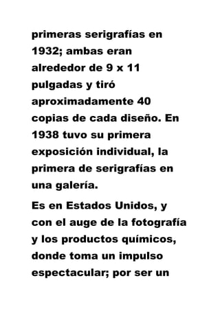 primeras serigrafías en
1932; ambas eran
alrededor de 9 x 11
pulgadas y tiró
aproximadamente 40
copias de cada diseño. En
1938 tuvo su primera
exposición individual, la
primera de serigrafías en
una galería.
Es en Estados Unidos, y
con el auge de la fotografía
y los productos químicos,
donde toma un impulso
espectacular; por ser un
 