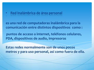 • Red inalámbrica de área personal

es una red de computadoras inalámbrica para la
comunicación entre distintos dispositivos como :
puntos de acceso a internet, teléfonos celulares,
PDA, dispositivos de audio, impresoras

Estas redes normalmente son de unos pocos
metros y para uso personal, así como fuera de ella.
 
