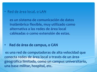 • Red de área local, o LAN

   es un sistema de comunicación de datos
   inalámbrico flexible, muy utilizado como
   alternativa a las redes de área local
   cableadas o como extensión de estas.


• Red de área de campus, o CAN

es una red de computadoras de alta velocidad que
conecta redes de área local a través de un área
geográfica limitada, como un campus universitario,
una base militar, hospital, etc.
 
