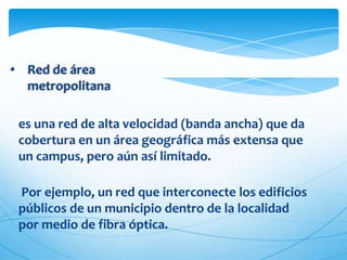 • Red de área
  metropolitana

 es una red de alta velocidad (banda ancha) que da
 cobertura en un área geográfica más extensa que
 un campus, pero aún así limitado.

 Por ejemplo, un red que interconecte los edificios
 públicos de un municipio dentro de la localidad
 por medio de fibra óptica.
 
