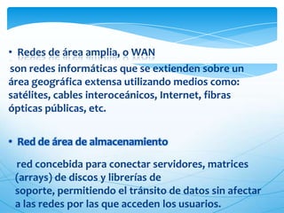 • Redes de área amplia, o WAN
son redes informáticas que se extienden sobre un
área geográfica extensa utilizando medios como:
satélites, cables interoceánicos, Internet, fibras
ópticas públicas, etc.


• Red de área de almacenamiento

 red concebida para conectar servidores, matrices
 (arrays) de discos y librerías de
 soporte, permitiendo el tránsito de datos sin afectar
 a las redes por las que acceden los usuarios.
 