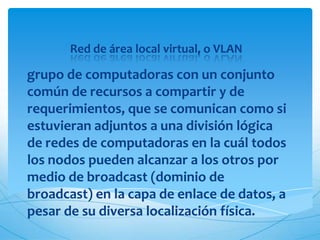 Red de área local virtual, o VLAN

grupo de computadoras con un conjunto
común de recursos a compartir y de
requerimientos, que se comunican como si
estuvieran adjuntos a una división lógica
de redes de computadoras en la cuál todos
los nodos pueden alcanzar a los otros por
medio de broadcast (dominio de
broadcast) en la capa de enlace de datos, a
pesar de su diversa localización física.
 
