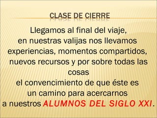 Llegamos al final del viaje, 
en nuestras valijas nos llevamos 
experiencias, momentos compartidos, 
nuevos recursos y por sobre todas las 
cosas 
el convencimiento de que éste es 
un camino para acercarnos 
a nuestros ALUMNOS DEL SIGLO XXI. 
 
