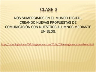 NOS SUMERGIMOS EN EL MUNDO DIGITAL, 
CREANDO NUEVAS PROPUESTAS DE 
COMUNICACIÓN CON NUESTROS ALUMNOS MEDIANTE 
UN BLOG: 
http://tecnologia-ipem359.blogspot.com.ar/2014/09/energias-no-renvables.html 
 