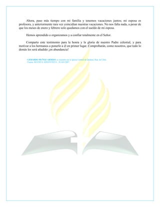 Ahora, paso más tiempo con mi familia y tenemos vacaciones juntos; mi esposa es
profesora, y anteriormente rara vez coincidían nuestras vacaciones. No nos falta nada, a pesar de
que los meses de enero y febrero solo quedamos con el sueldo de mi esposa.

     Hemos aprendido a organizamos y a confiar totalmente en el Señor.

     Comparto este testimonio para la honra y la gloria de nuestro Padre celestial, y para
motivar a los hermanos a ponerlo a él en primer lugar. Comprobarán, como nosotros, que todo lo
demás les será añadido ¡en abundancia!


     - GERARDO MUÑOZ ARMIJO, es miembro de la Iglesia Central de Quilpué, Rep. de Chile.
     - Fuente: REVISTA ADVENTISTA - JULIO 2007.
 