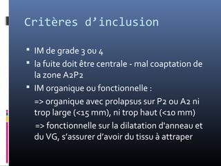 Critères d’inclusion 
 IM de grade 3 ou 4 
 la fuite doit être centrale - mal coaptation de 
la zone A2P2 
 IM organique ou fonctionnelle : 
=> organique avec prolapsus sur P2 ou A2 ni 
trop large (<15 mm), ni trop haut (<10 mm) 
=> fonctionnelle sur la dilatation d'anneau et 
du VG, s’assurer d’avoir du tissu à attraper 
 