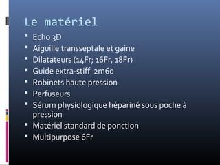 Le matériel 
 Echo 3D 
 Aiguille transseptale et gaine 
 Dilatateurs (14Fr; 16Fr, 18Fr) 
 Guide extra-stiff 2m60 
 Robinets haute pression 
 Perfuseurs 
 Sérum physiologique hépariné sous poche à 
pression 
 Matériel standard de ponction 
 Multipurpose 6Fr 
 