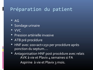 Préparation du patient 
 AG 
 Sondage urinaire 
 VVC 
 Pression artérielle invasive 
 ATB pré procédure 
 HNF avec 200<act<250 per procédure après 
ponction du septum…. 
 Antagonisation HNF post procédure avec relais 
AVK à vie et Plavix 4 semaines si FA 
Aspirine à vie et Plavix 3 mois. 
 