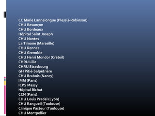 CC Marie Lannelongue (Plessis-Robinson) 
CHU Besançon 
CHU Bordeaux 
Hôpital Saint Joseph 
CHU Nantes 
La Timone (Marseille) 
CHU Rennes 
CHU Grenoble 
CHU Henri Mondor (Créteil) 
CHRU Lille 
CHRU Strasbourg 
GH Pitié-Salpêtrière 
CHU Brabois (Nancy) 
IMM (Paris) 
ICPS Massy 
Hôpital Bichat 
CCN (Paris) 
CHU Louis Pradel (Lyon) 
CHU Rangueil (Toulouse) 
Clinique Pasteur (Toulouse) 
CHU Montpellier 
 