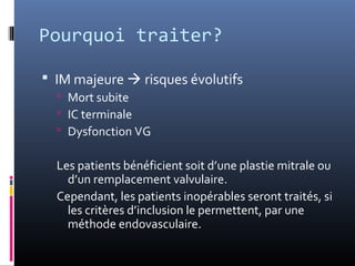 Pourquoi traiter? 
 IM majeure  risques évolutifs 
 Mort subite 
 IC terminale 
 Dysfonction VG 
Les patients bénéficient soit d’une plastie mitrale ou 
d’un remplacement valvulaire. 
Cependant, les patients inopérables seront traités, si 
les critères d’inclusion le permettent, par une 
méthode endovasculaire. 
 