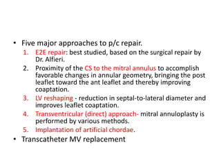 • Five major approaches to p/c repair.
1. E2E repair: best studied, based on the surgical repair by
Dr. Alfieri.
2. Proximity of the CS to the mitral annulus to accomplish
favorable changes in annular geometry, bringing the post
leaflet toward the ant leaflet and thereby improving
coaptation.
3. LV reshaping - reduction in septal-to-lateral diameter and
improves leaflet coaptation.
4. Transventricular (direct) approach- mitral annuloplasty is
performed by various methods.
5. Implantation of artificial chordae.
• Transcatheter MV replacement
 