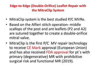 Edge-to-Edge (Double-Orifice) Leaflet Repair with
the MitraClip System
• MitraClip system is the best studied P/C MVRe.
• Based on the Alfieri stitch operation- middle
scallops of the post and ant leaflets (P2 and A2)
are sutured together to create a double-orifice
mitral valve.
• MitraClip is the first P/C MV repair technology
to receive CE Mark approval (European Union)
and has also received FDA approval for pt`s with
primary (degenerative) MR with prohibitive
surgical risk and functional MR (2019).
 