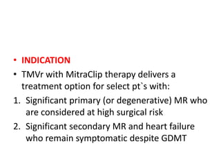 • INDICATION
• TMVr with MitraClip therapy delivers a
treatment option for select pt`s with:
1. Significant primary (or degenerative) MR who
are considered at high surgical risk
2. Significant secondary MR and heart failure
who remain symptomatic despite GDMT
 