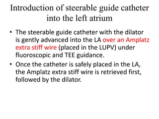 Introduction of steerable guide catheter
into the left atrium
• The steerable guide catheter with the dilator
is gently advanced into the LA over an Amplatz
extra stiff wire (placed in the LUPV) under
fluoroscopic and TEE guidance.
• Once the catheter is safely placed in the LA,
the Amplatz extra stiff wire is retrieved first,
followed by the dilator.
 