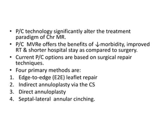 • P/C technology significantly alter the treatment
paradigm of Chr MR.
• P/C MVRe offers the benefits of ↓morbidity, improved
RT & shorter hospital stay as compared to surgery.
• Current P/C options are based on surgical repair
techniques.
• Four primary methods are:
1. Edge-to-edge (E2E) leaflet repair
2. Indirect annuloplasty via the CS
3. Direct annuloplasty
4. Septal-lateral annular cinching.
 