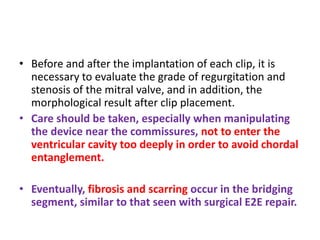 • Before and after the implantation of each clip, it is
necessary to evaluate the grade of regurgitation and
stenosis of the mitral valve, and in addition, the
morphological result after clip placement.
• Care should be taken, especially when manipulating
the device near the commissures, not to enter the
ventricular cavity too deeply in order to avoid chordal
entanglement.
• Eventually, fibrosis and scarring occur in the bridging
segment, similar to that seen with surgical E2E repair.
 