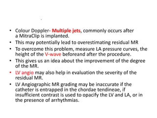 • Colour Doppler- Multiple jets, commonly occurs after
a MitraClip is implanted.
• This may potentially lead to overestimating residual MR
• To overcome this problem, measure LA pressure curves, the
height of the V-wave beforeand after the procedure.
• This gives us an idea about the improvement of the degree
of the MR.
• LV angio may also help in evaluation the severity of the
residual MR.
• LV Angiographic MR grading may be inaccurate if the
catheter is entrapped in the chordae tendineae, if
insufficient contrast is used to opacify the LV and LA, or in
the presence of arrhythmias.
.
 
