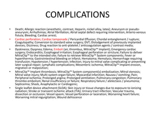 COMPLICATIONS
• Death; Allergic reaction (anesthetic, contrast, Heparin, nickel alloy, latex); Aneurysm or pseudo-
aneurysm; Arrhythmias; Atrial fibrillation; Atrial septal defect requiring intervention; Arterio-venous
fistula; Bleeding; Cardiac arrest;
• Cardiac perforation; Cardiac tamponade / Pericardial Effusion; Chordal entanglement / rupture;
Coagulopathy; Conversion to standard valve surgery; DVT; Dislodgement of previously implanted
devices; Dizziness; Drug reaction to anti-platelet / anticoagulation agents / contrast media;
• Dyskinesia; Dyspnea; Edema; Emboli (air, thrombus, MitraClip™ Implant); Emergency cardiac
surgery; Endocarditis; Esophageal irritation; Esophageal perforation or stricture; Failure to deliver
MitraClip™ to the intended site; Failure to retrieve MitraClip™ System components; Fever or
hyperthermia; Gastrointestinal bleeding or infarct; Hematoma; Hemolysis; Hemorrhage requiring
transfusion; Hypotension / hypertension; Infection; Injury to mitral valve complicating or preventing
later surgical repair; Lymphatic complications; Mesenteric ischemia; MitraClip™ Implant erosion,
migration or malposition;
• MitraClip™ Implant thrombosis; MitraClip™ System component(s) embolization; Mitral stenosis;
Mitral valve injury; Multi-system organ failure; Myocardial infarction; Nausea / vomiting; Pain;
Peripheral ischemia; Prolonged angina; Prolonged ventilation; Pulmonary congestion; Pulmonary
thrombo-embolism; Renal insufficiency or failure; Respiratory failure / atelectasis / pneumonia;
Septicemia; Shock, Anaphylactic or Cardiogenic;
• Single leaflet device attachment (SLDA); Skin injury or tissue changes due to exposure to ionizing
radiation; Stroke or transient ischemic attack (TIA); Urinary tract infection; Vascular trauma,
dissection or occlusion; Vessel spasm; Vessel perforation or laceration; Worsening heart failure;
Worsening mitral regurgitation; Wound dehiscence
 