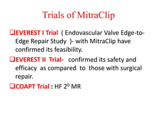 Trials of MitraClip
EVEREST I Trial ( Endovascular Valve Edge-to-
Edge Repair Study )- with MitraClip have
confirmed its feasibility.
EVEREST II Trial- confirmed its safety and
efficacy as compared to those with surgical
repair.
COAPT Trial : HF 20 MR
 