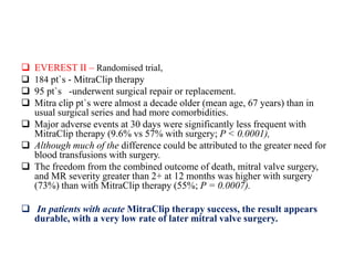  EVEREST II – Randomised trial,
 184 pt`s - MitraClip therapy
 95 pt`s -underwent surgical repair or replacement.
 Mitra clip pt`s were almost a decade older (mean age, 67 years) than in
usual surgical series and had more comorbidities.
 Major adverse events at 30 days were significantly less frequent with
MitraClip therapy (9.6% vs 57% with surgery; P < 0.0001),
 Although much of the difference could be attributed to the greater need for
blood transfusions with surgery.
 The freedom from the combined outcome of death, mitral valve surgery,
and MR severity greater than 2+ at 12 months was higher with surgery
(73%) than with MitraClip therapy (55%; P = 0.0007).
 In patients with acute MitraClip therapy success, the result appears
durable, with a very low rate of later mitral valve surgery.
 