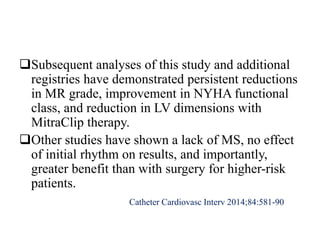 Subsequent analyses of this study and additional
registries have demonstrated persistent reductions
in MR grade, improvement in NYHA functional
class, and reduction in LV dimensions with
MitraClip therapy.
Other studies have shown a lack of MS, no effect
of initial rhythm on results, and importantly,
greater benefit than with surgery for higher-risk
patients.
Catheter Cardiovasc Interv 2014;84:581-90
 