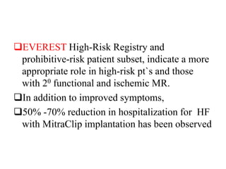 EVEREST High-Risk Registry and
prohibitive-risk patient subset, indicate a more
appropriate role in high-risk pt`s and those
with 20 functional and ischemic MR.
In addition to improved symptoms,
50% -70% reduction in hospitalization for HF
with MitraClip implantation has been observed
 