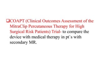 COAPT (Clinical Outcomes Assessment of the
MitraClip Percutaneous Therapy for High
Surgical Risk Patients) Trial- to compare the
device with medical therapy in pt`s with
secondary MR.
 