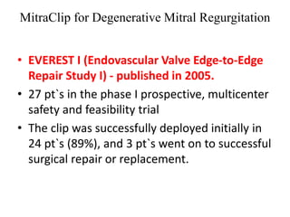 MitraClip for Degenerative Mitral Regurgitation
• EVEREST I (Endovascular Valve Edge-to-Edge
Repair Study I) - published in 2005.
• 27 pt`s in the phase I prospective, multicenter
safety and feasibility trial
• The clip was successfully deployed initially in
24 pt`s (89%), and 3 pt`s went on to successful
surgical repair or replacement.
 