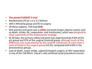 • The pivotal EVEREST II trial
• Randomized 279 pt`s in a 2:1 fashion,
• 184 in MitraClip group and 95 to surgery.
• Of these subjects, 73% had DMR.
• One primary end point was a safety end point (major adverse events such
as death, stroke, MI, reoperation, and transfusion), which was designed to
show superiority of the endovascular strategy.
• At 30 days, the primary safety end point was experienced by 9.6% of the
p/c group and 57% of the surgical (control) group, although much of this
difference was accounted for by the need for transfusion of more than 2
units of blood in the surgical group (53.2%, compared with 8.8% in the
percutaneous group).
• Lack of death, major stroke, urgent/emergent surgery, or MV reoperation
in any of the 136 Mitra- Clip pt`s who achieved acute procedural success.
 