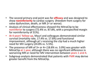 • The second primary end point was for efficacy and was designed to
show noninferiority to cardiac surgery (freedom from surgery for
valve dysfunction, death, or MR 2+ or worse).
• Analysis of clinical effectiveness showed the MitraClip to be
noninferior to surgery (72.4% vs. 87.8%, with a prespecified margin
for noninferiority of 31%).
• At 4 years’ follow-up, Mauri and colleagues demonstrated similar
survival (mortality rate, 17.4% vs. 17.8%) and functional
improvement, although pt`s receiving the clip had a much higher
need for MV surgery (24.8% vs. 5.5%).
• The presence of MR of 3+ or 4+ (18.8% vs. 3.0%) was greater with
MitraClip at 1 year, although there was no significant difference in
worsening MR or need for MV intervention between years 1 and 4.
• Subgroup analysis demonstrated that patients with FMR may derive
greater benefit from the MitraClip.
 