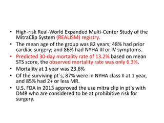 • High-risk Real-World Expanded Multi-Center Study of the
MitraClip System (REALISM) registry.
• The mean age of the group was 82 years; 48% had prior
cardiac surgery; and 86% had NYHA III or IV symptoms.
• Predicted 30-day mortality rate of 13.2% based on mean
STS score, the observed mortality rate was only 6.3%.
• Mortality at 1 year was 23.6%
• Of the surviving pt`s, 87% were in NYHA class II at 1 year,
and 85% had 2+ or less MR.
• U.S. FDA in 2013 approved the use mitra clip in pt`s with
DMR who are considered to be at prohibitive risk for
surgery.
 