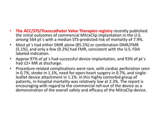 • The ACC/STS/Transcatheter Valve Therapies registry recently published
the initial outcomes of commercial MitraClip implantation in the U.S.
among 564 pt`s with a median STS-predicted risk of mortality of 7.9%.
• Most pt`s had either DMR alone (85.5%) or combination DMR/FMR
(5.1%), and only a few (9.2%) had FMR, consistent with the U.S. FDA
labeled indication.
• Approx 97% of pt`s had successful device implantation, and 93% of pt`s
had ≤2+ MR at discharge.
• Procedure-related complications were rare, with cardiac perforation seen
in 0.7%, stroke in 1.1%, need for open-heart surgery in 0.7%, and single-
leaflet device attachment in 1.1%. In this highly comorbid group of
patients, in-hospital mortality was relatively low at 2.3%. The report is
encouraging with regard to the commercial roll-out of the device as a
demonstration of the overall safety and efficacy of the MitraClip device.
 